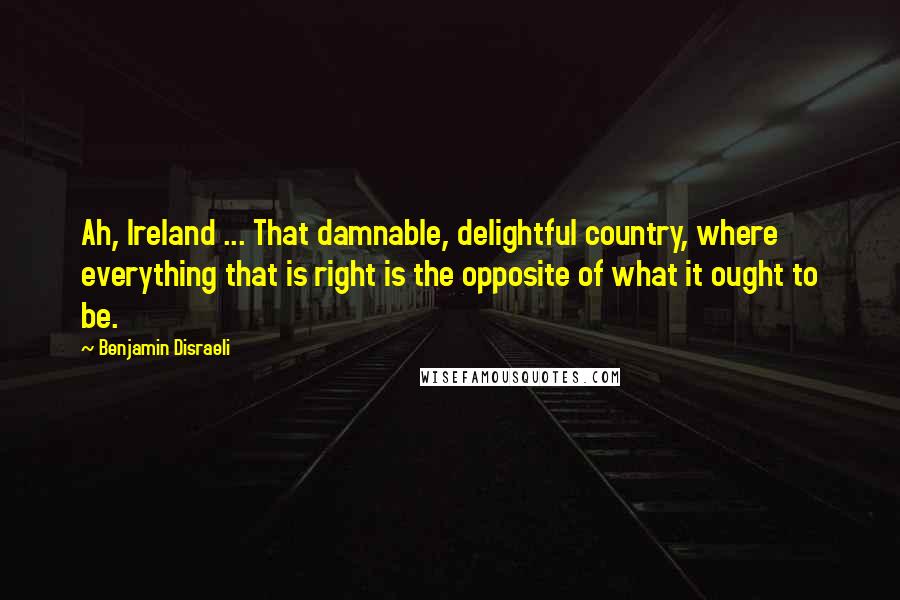 Benjamin Disraeli Quotes: Ah, Ireland ... That damnable, delightful country, where everything that is right is the opposite of what it ought to be.