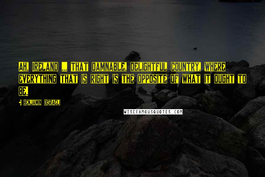 Benjamin Disraeli Quotes: Ah, Ireland ... That damnable, delightful country, where everything that is right is the opposite of what it ought to be.