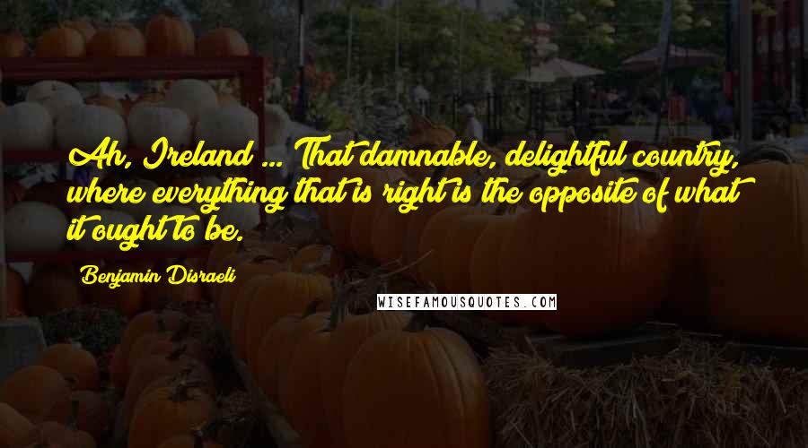 Benjamin Disraeli Quotes: Ah, Ireland ... That damnable, delightful country, where everything that is right is the opposite of what it ought to be.