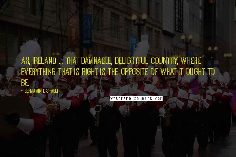Benjamin Disraeli Quotes: Ah, Ireland ... That damnable, delightful country, where everything that is right is the opposite of what it ought to be.