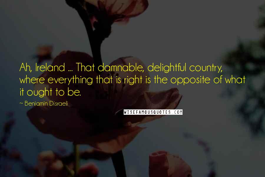 Benjamin Disraeli Quotes: Ah, Ireland ... That damnable, delightful country, where everything that is right is the opposite of what it ought to be.