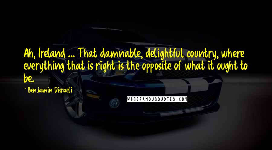 Benjamin Disraeli Quotes: Ah, Ireland ... That damnable, delightful country, where everything that is right is the opposite of what it ought to be.