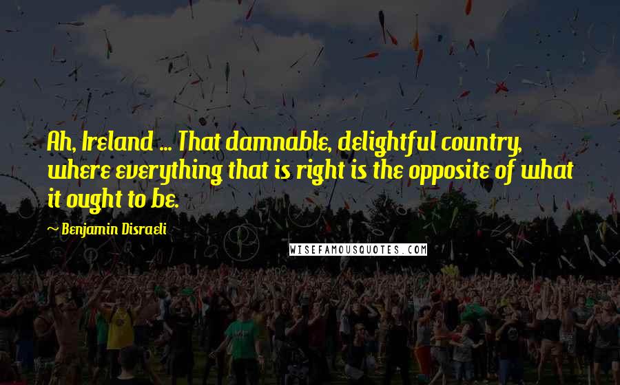 Benjamin Disraeli Quotes: Ah, Ireland ... That damnable, delightful country, where everything that is right is the opposite of what it ought to be.