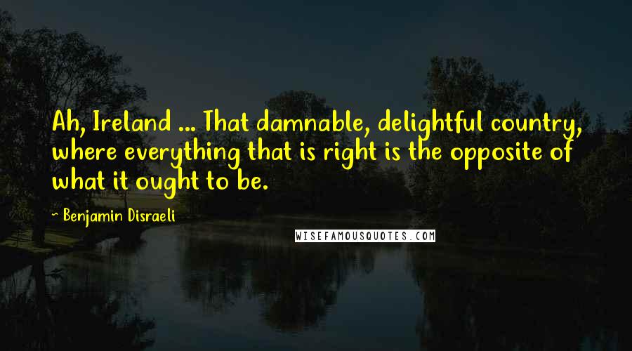 Benjamin Disraeli Quotes: Ah, Ireland ... That damnable, delightful country, where everything that is right is the opposite of what it ought to be.