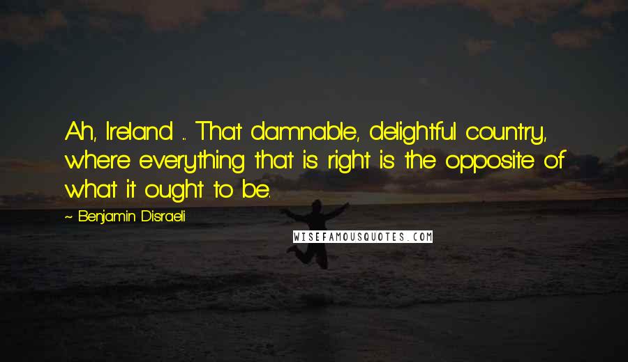 Benjamin Disraeli Quotes: Ah, Ireland ... That damnable, delightful country, where everything that is right is the opposite of what it ought to be.