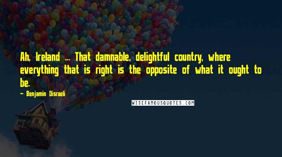 Benjamin Disraeli Quotes: Ah, Ireland ... That damnable, delightful country, where everything that is right is the opposite of what it ought to be.