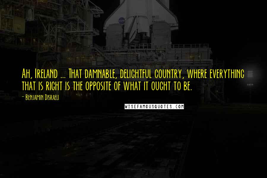 Benjamin Disraeli Quotes: Ah, Ireland ... That damnable, delightful country, where everything that is right is the opposite of what it ought to be.