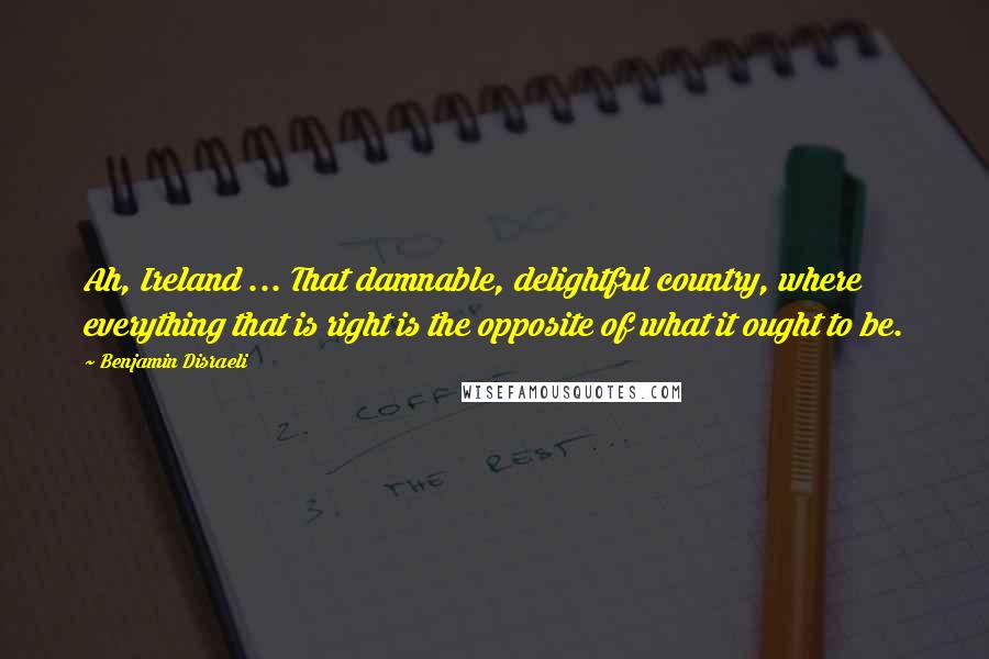 Benjamin Disraeli Quotes: Ah, Ireland ... That damnable, delightful country, where everything that is right is the opposite of what it ought to be.