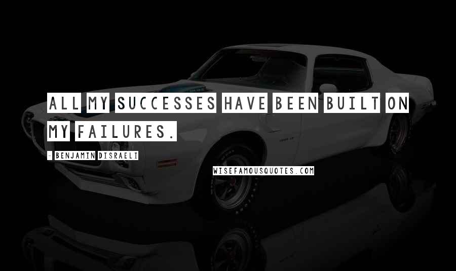 Benjamin Disraeli Quotes: All my successes have been built on my failures.