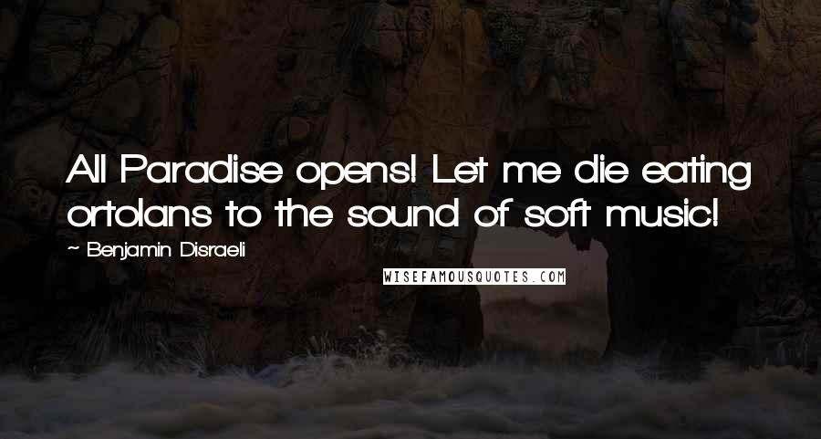 Benjamin Disraeli Quotes: All Paradise opens! Let me die eating ortolans to the sound of soft music!