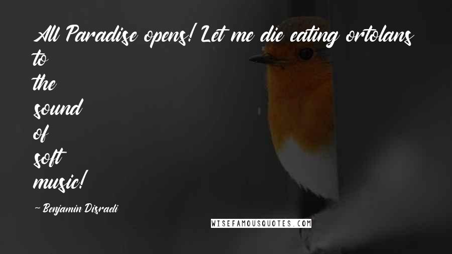 Benjamin Disraeli Quotes: All Paradise opens! Let me die eating ortolans to the sound of soft music!