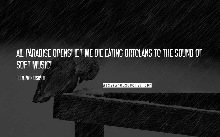 Benjamin Disraeli Quotes: All Paradise opens! Let me die eating ortolans to the sound of soft music!