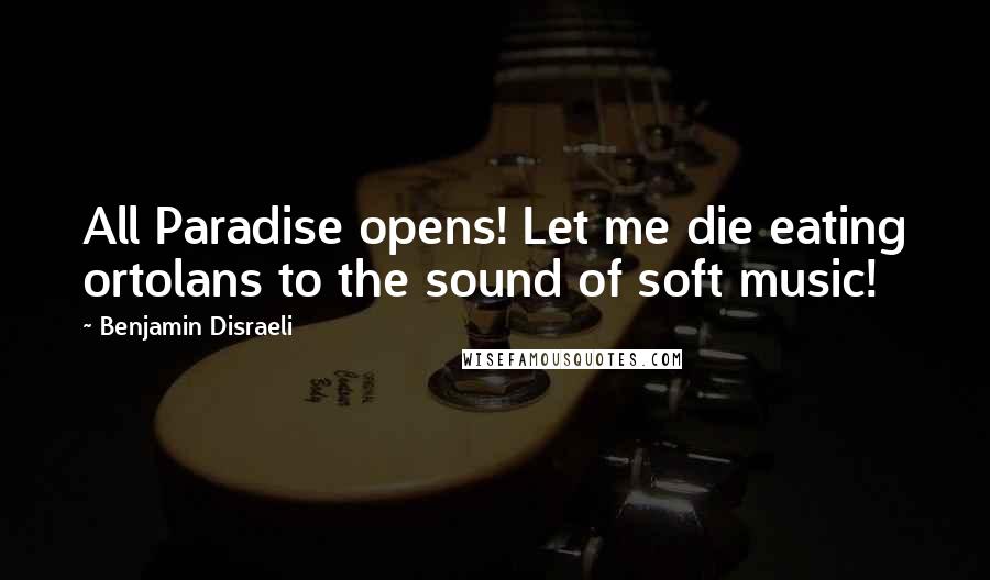 Benjamin Disraeli Quotes: All Paradise opens! Let me die eating ortolans to the sound of soft music!
