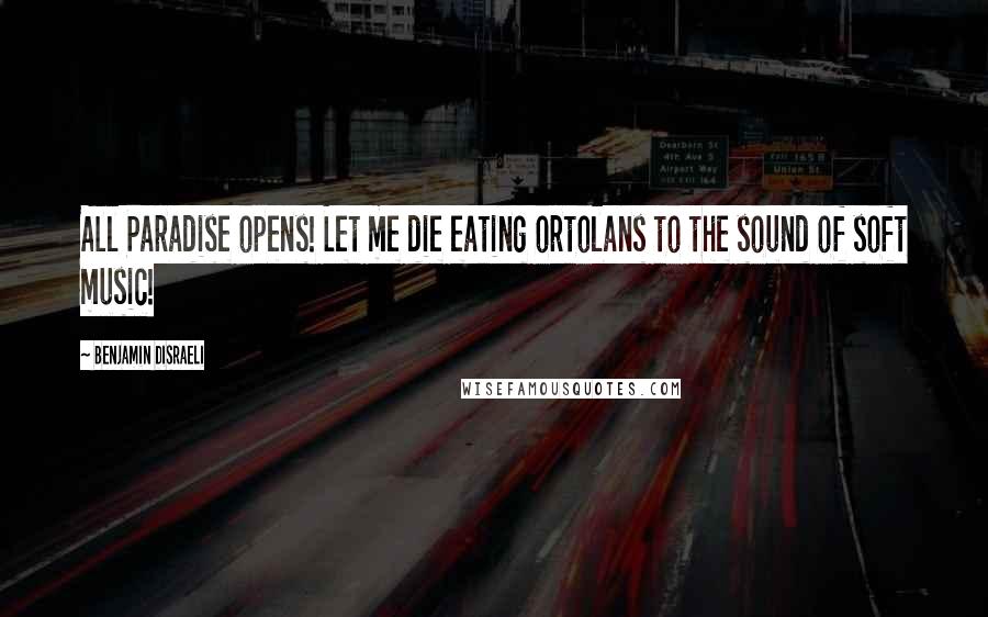 Benjamin Disraeli Quotes: All Paradise opens! Let me die eating ortolans to the sound of soft music!