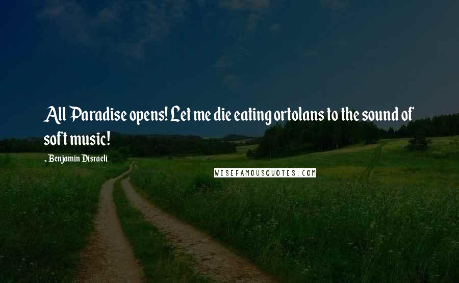 Benjamin Disraeli Quotes: All Paradise opens! Let me die eating ortolans to the sound of soft music!