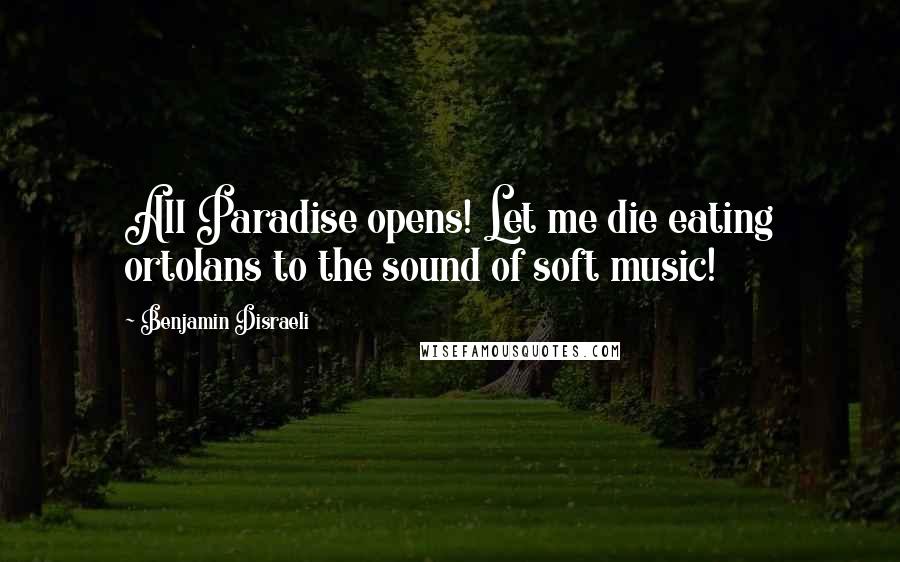 Benjamin Disraeli Quotes: All Paradise opens! Let me die eating ortolans to the sound of soft music!