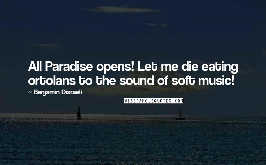 Benjamin Disraeli Quotes: All Paradise opens! Let me die eating ortolans to the sound of soft music!