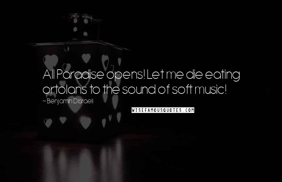 Benjamin Disraeli Quotes: All Paradise opens! Let me die eating ortolans to the sound of soft music!