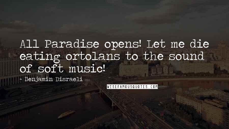 Benjamin Disraeli Quotes: All Paradise opens! Let me die eating ortolans to the sound of soft music!