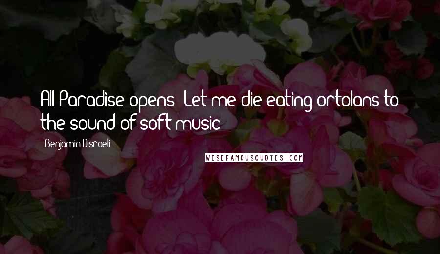 Benjamin Disraeli Quotes: All Paradise opens! Let me die eating ortolans to the sound of soft music!