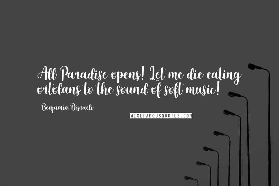 Benjamin Disraeli Quotes: All Paradise opens! Let me die eating ortolans to the sound of soft music!