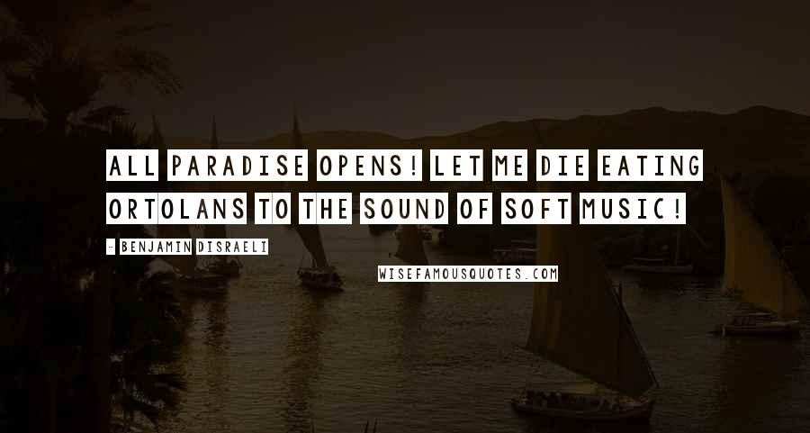 Benjamin Disraeli Quotes: All Paradise opens! Let me die eating ortolans to the sound of soft music!