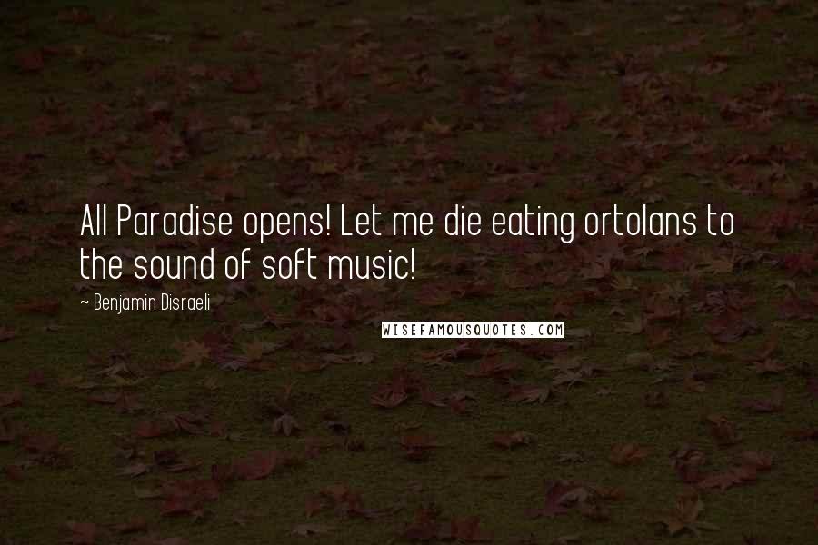 Benjamin Disraeli Quotes: All Paradise opens! Let me die eating ortolans to the sound of soft music!