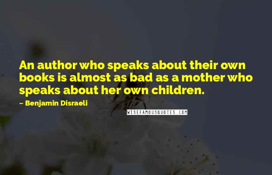 Benjamin Disraeli Quotes: An author who speaks about their own books is almost as bad as a mother who speaks about her own children.