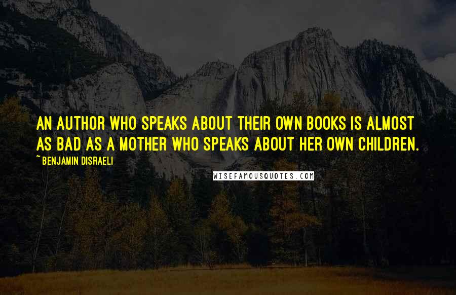 Benjamin Disraeli Quotes: An author who speaks about their own books is almost as bad as a mother who speaks about her own children.