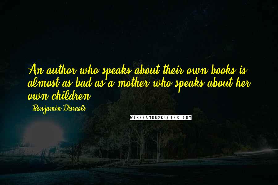Benjamin Disraeli Quotes: An author who speaks about their own books is almost as bad as a mother who speaks about her own children.