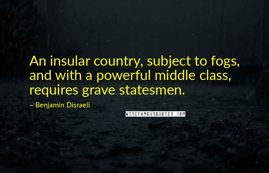 Benjamin Disraeli Quotes: An insular country, subject to fogs, and with a powerful middle class, requires grave statesmen.