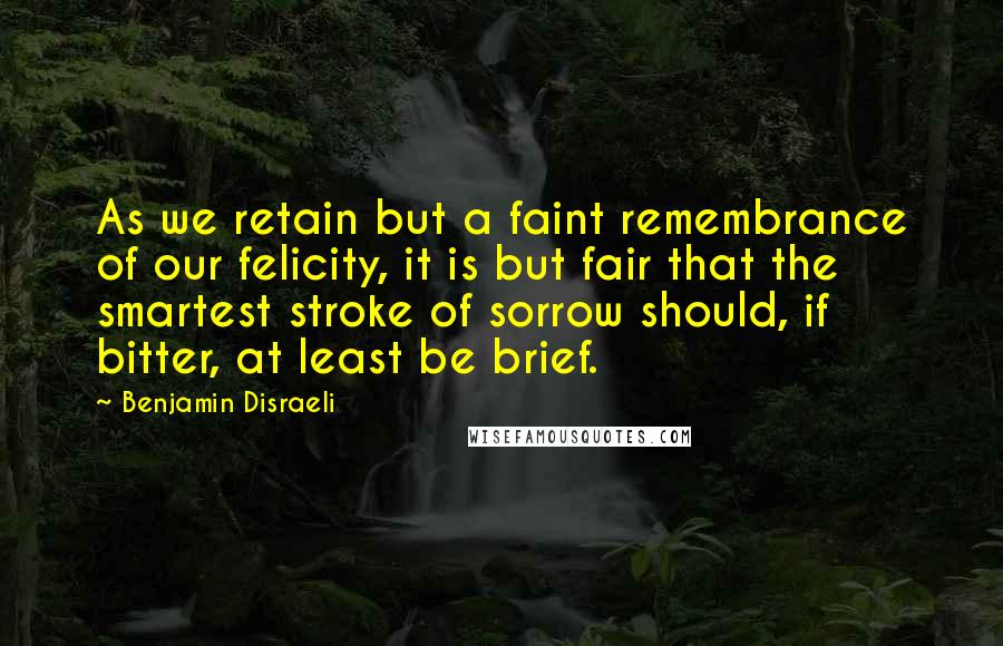 Benjamin Disraeli Quotes: As we retain but a faint remembrance of our felicity, it is but fair that the smartest stroke of sorrow should, if bitter, at least be brief.