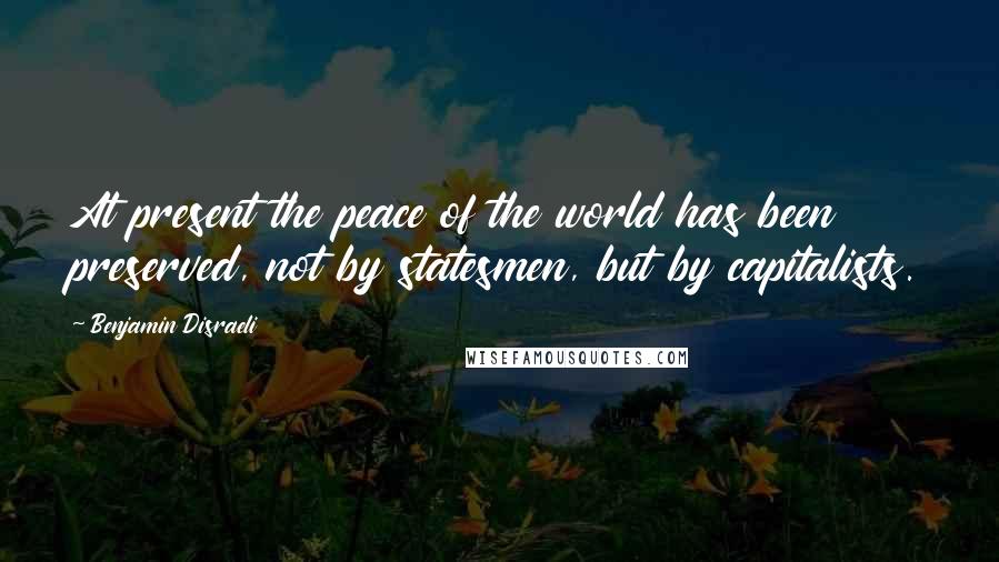 Benjamin Disraeli Quotes: At present the peace of the world has been preserved, not by statesmen, but by capitalists.