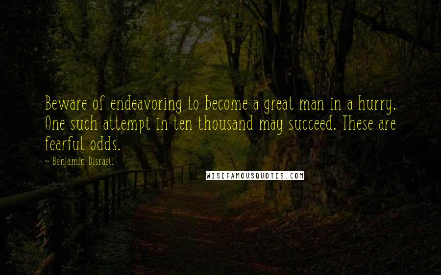 Benjamin Disraeli Quotes: Beware of endeavoring to become a great man in a hurry. One such attempt in ten thousand may succeed. These are fearful odds.