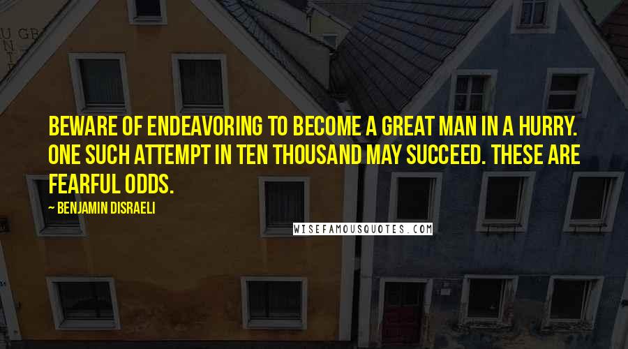Benjamin Disraeli Quotes: Beware of endeavoring to become a great man in a hurry. One such attempt in ten thousand may succeed. These are fearful odds.