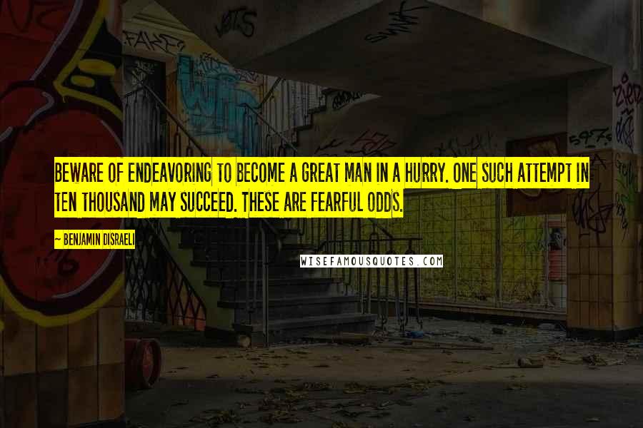 Benjamin Disraeli Quotes: Beware of endeavoring to become a great man in a hurry. One such attempt in ten thousand may succeed. These are fearful odds.
