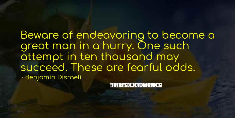 Benjamin Disraeli Quotes: Beware of endeavoring to become a great man in a hurry. One such attempt in ten thousand may succeed. These are fearful odds.