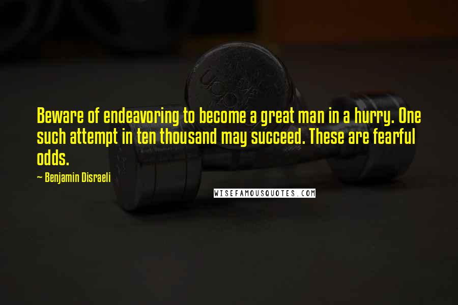 Benjamin Disraeli Quotes: Beware of endeavoring to become a great man in a hurry. One such attempt in ten thousand may succeed. These are fearful odds.