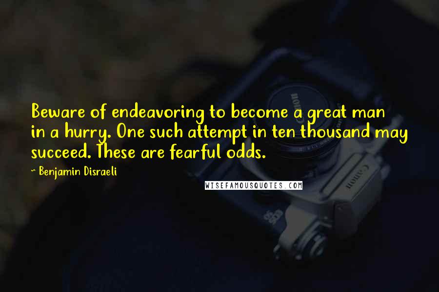 Benjamin Disraeli Quotes: Beware of endeavoring to become a great man in a hurry. One such attempt in ten thousand may succeed. These are fearful odds.