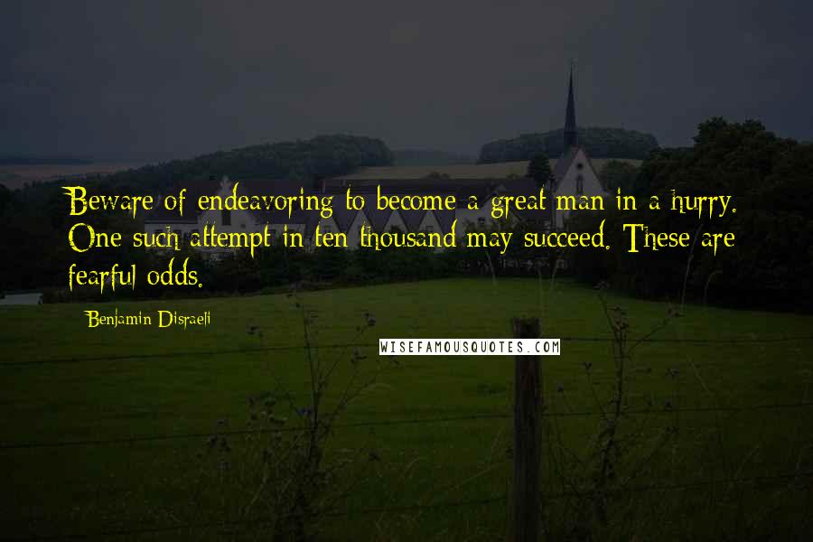 Benjamin Disraeli Quotes: Beware of endeavoring to become a great man in a hurry. One such attempt in ten thousand may succeed. These are fearful odds.