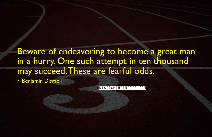 Benjamin Disraeli Quotes: Beware of endeavoring to become a great man in a hurry. One such attempt in ten thousand may succeed. These are fearful odds.