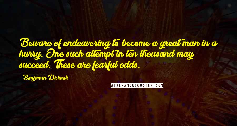 Benjamin Disraeli Quotes: Beware of endeavoring to become a great man in a hurry. One such attempt in ten thousand may succeed. These are fearful odds.
