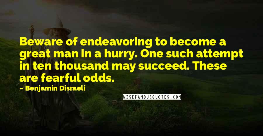 Benjamin Disraeli Quotes: Beware of endeavoring to become a great man in a hurry. One such attempt in ten thousand may succeed. These are fearful odds.