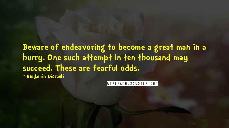 Benjamin Disraeli Quotes: Beware of endeavoring to become a great man in a hurry. One such attempt in ten thousand may succeed. These are fearful odds.