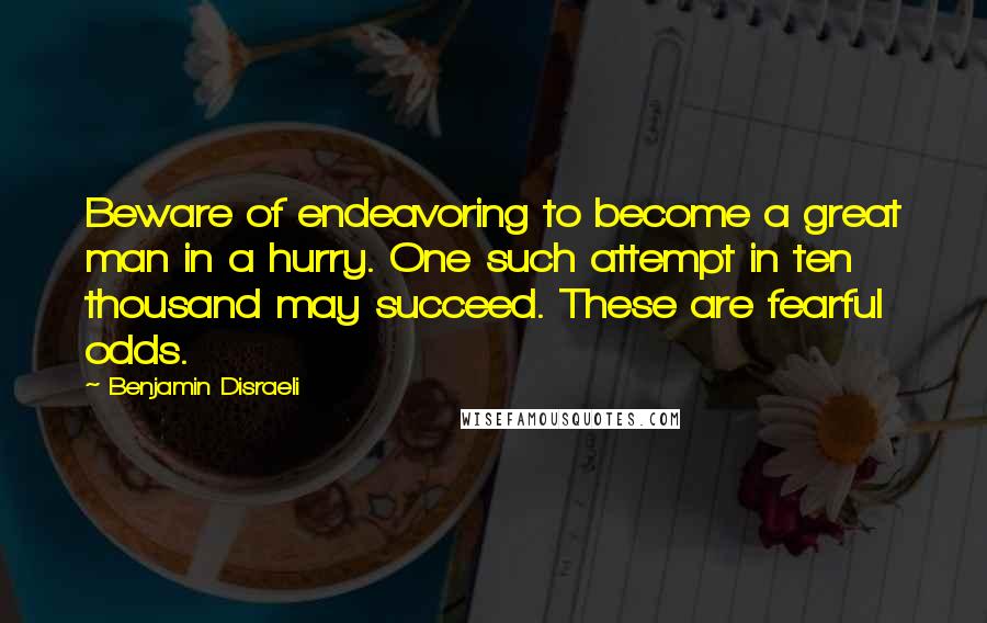 Benjamin Disraeli Quotes: Beware of endeavoring to become a great man in a hurry. One such attempt in ten thousand may succeed. These are fearful odds.
