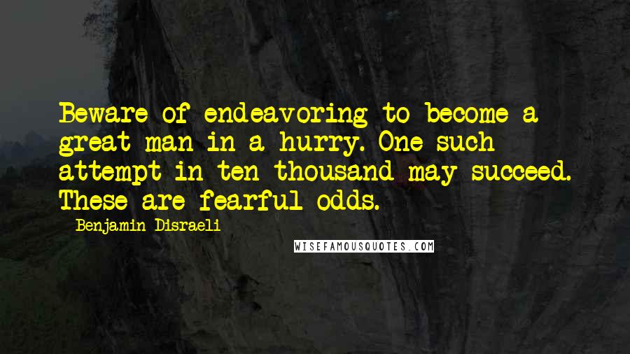 Benjamin Disraeli Quotes: Beware of endeavoring to become a great man in a hurry. One such attempt in ten thousand may succeed. These are fearful odds.
