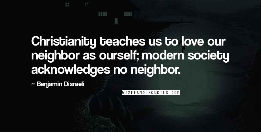 Benjamin Disraeli Quotes: Christianity teaches us to love our neighbor as ourself; modern society acknowledges no neighbor.