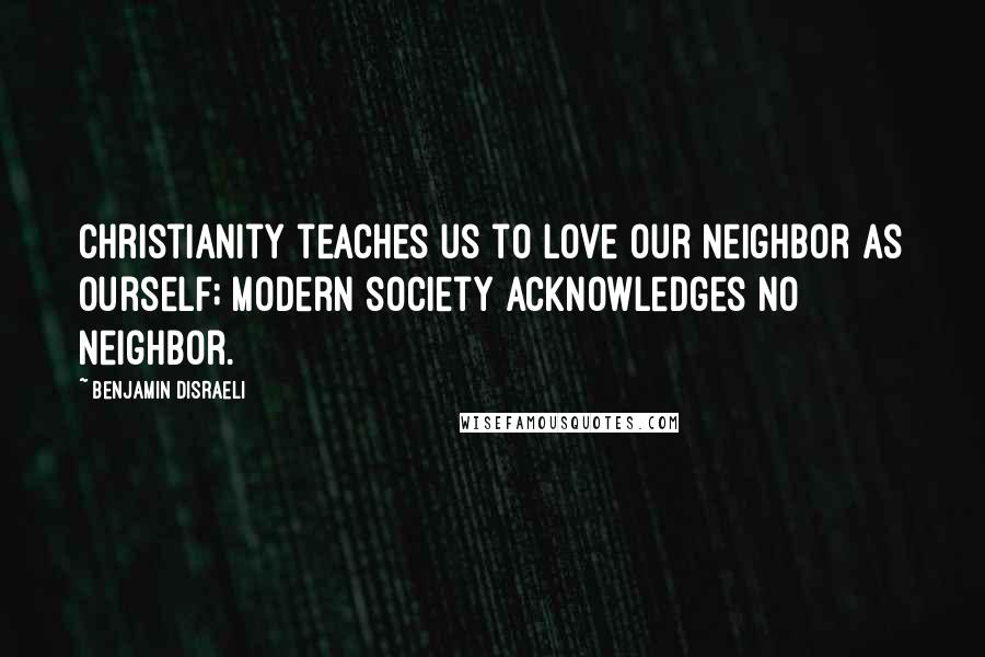 Benjamin Disraeli Quotes: Christianity teaches us to love our neighbor as ourself; modern society acknowledges no neighbor.