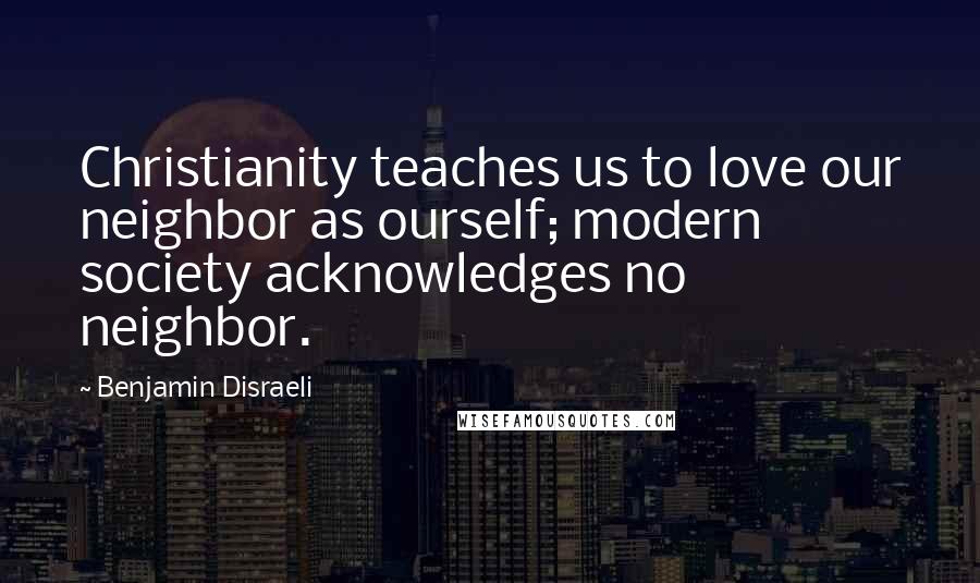 Benjamin Disraeli Quotes: Christianity teaches us to love our neighbor as ourself; modern society acknowledges no neighbor.