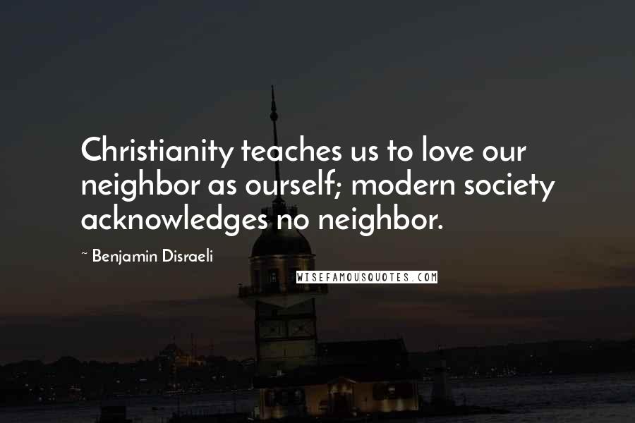 Benjamin Disraeli Quotes: Christianity teaches us to love our neighbor as ourself; modern society acknowledges no neighbor.